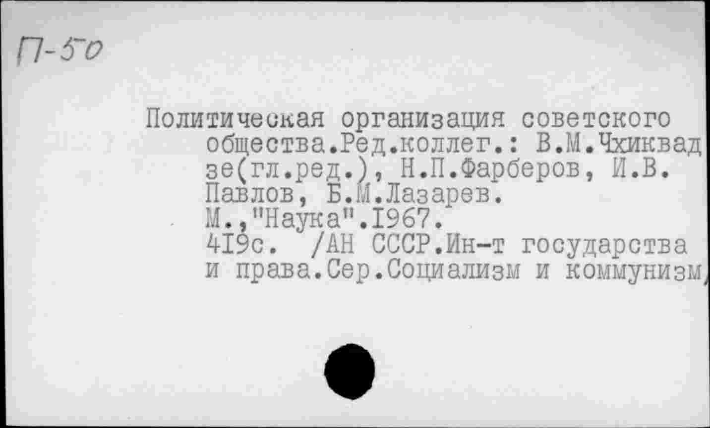 ﻿Политическая организация советского общества.Ред.коллег.: В.М.Чхиквад зе(гл.ред.), Н.П.Фарберов, И.В. Павлов, Б.М.Лазарев.
М.,"Наука”.1967.
419с. /АН СССР.Ин-т государства и права.Сер.Социализм и коммунизм